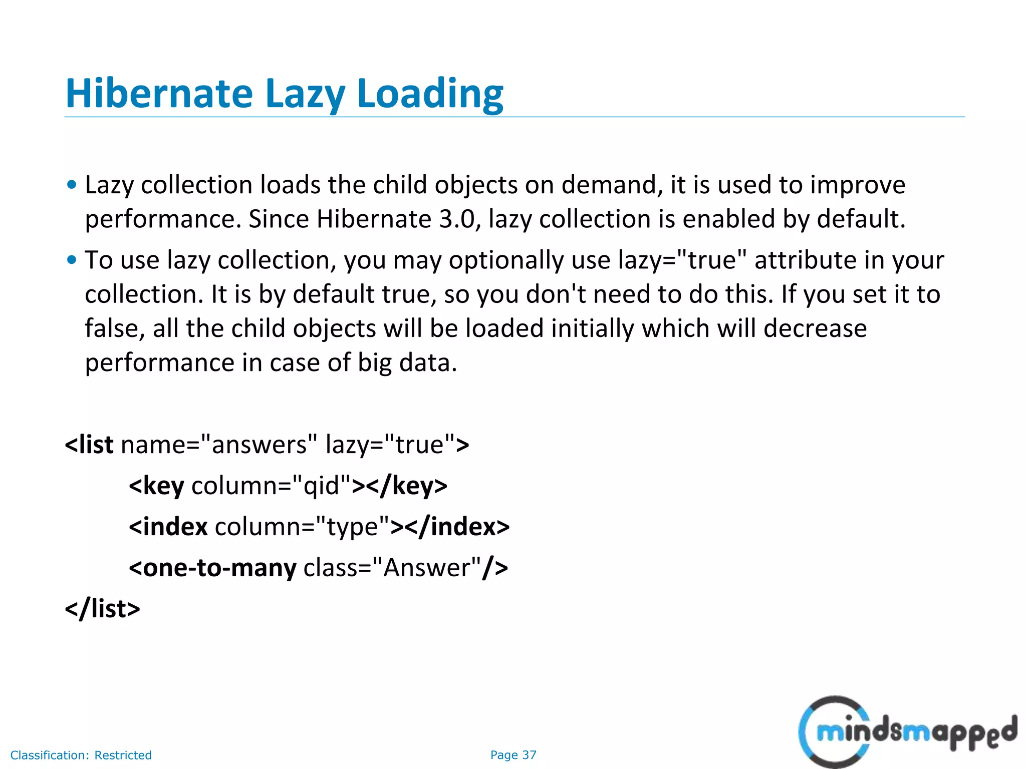 Page 37Classification: Restricted
Hibernate Lazy Loading
• Lazy collection loads the child objects on demand, it is used to improve
performance. Since Hibernate 3.0, lazy collection is enabled by default.
• To use lazy collection, you may optionally use lazy="true" attribute in your
collection. It is by default true, so you don't need to do this. If you set it to
false, all the child objects will be loaded initially which will decrease
performance in case of big data.
<list name="answers" lazy="true">
<key column="qid"></key>
<index column="type"></index>
<one-to-many class="Answer"/>
</list>
 