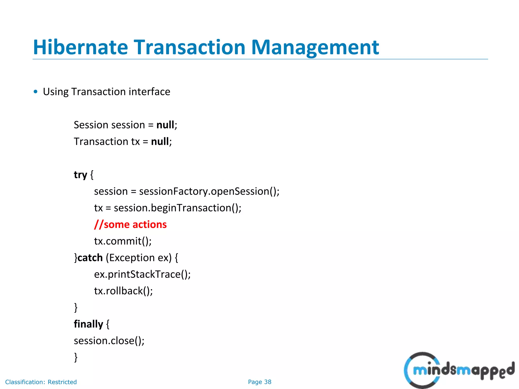 Page 38Classification: Restricted
Hibernate Transaction Management
• Using Transaction interface
Session session = null;
Transaction tx = null;
try {
session = sessionFactory.openSession();
tx = session.beginTransaction();
//some actions
tx.commit();
}catch (Exception ex) {
ex.printStackTrace();
tx.rollback();
}
finally {
session.close();
}
 