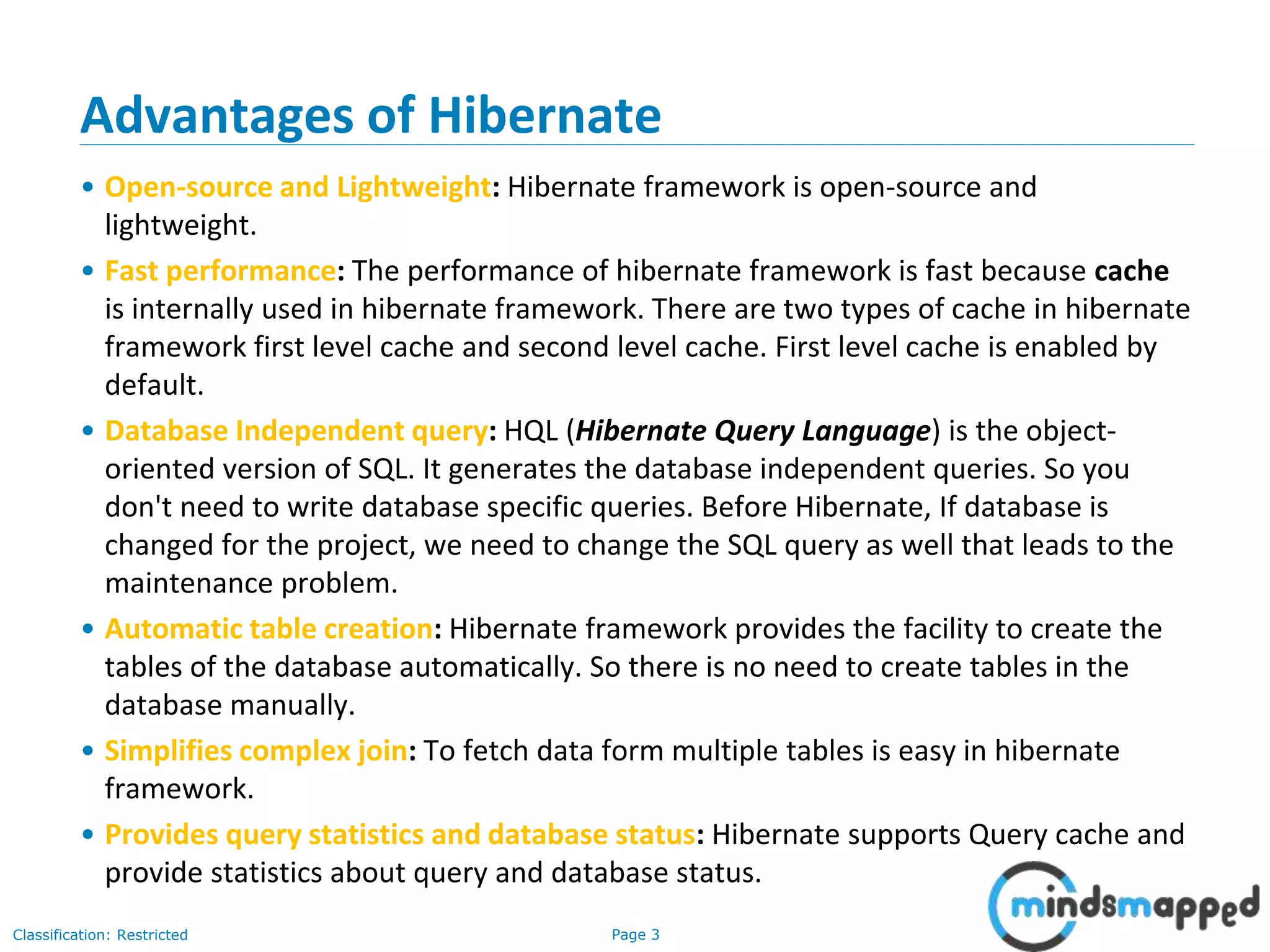 Page 3Classification: Restricted
Advantages of Hibernate
• Open-source and Lightweight: Hibernate framework is open-source and
lightweight.
• Fast performance: The performance of hibernate framework is fast because cache
is internally used in hibernate framework. There are two types of cache in hibernate
framework first level cache and second level cache. First level cache is enabled by
default.
• Database Independent query: HQL (Hibernate Query Language) is the object-
oriented version of SQL. It generates the database independent queries. So you
don't need to write database specific queries. Before Hibernate, If database is
changed for the project, we need to change the SQL query as well that leads to the
maintenance problem.
• Automatic table creation: Hibernate framework provides the facility to create the
tables of the database automatically. So there is no need to create tables in the
database manually.
• Simplifies complex join: To fetch data form multiple tables is easy in hibernate
framework.
• Provides query statistics and database status: Hibernate supports Query cache and
provide statistics about query and database status.
 