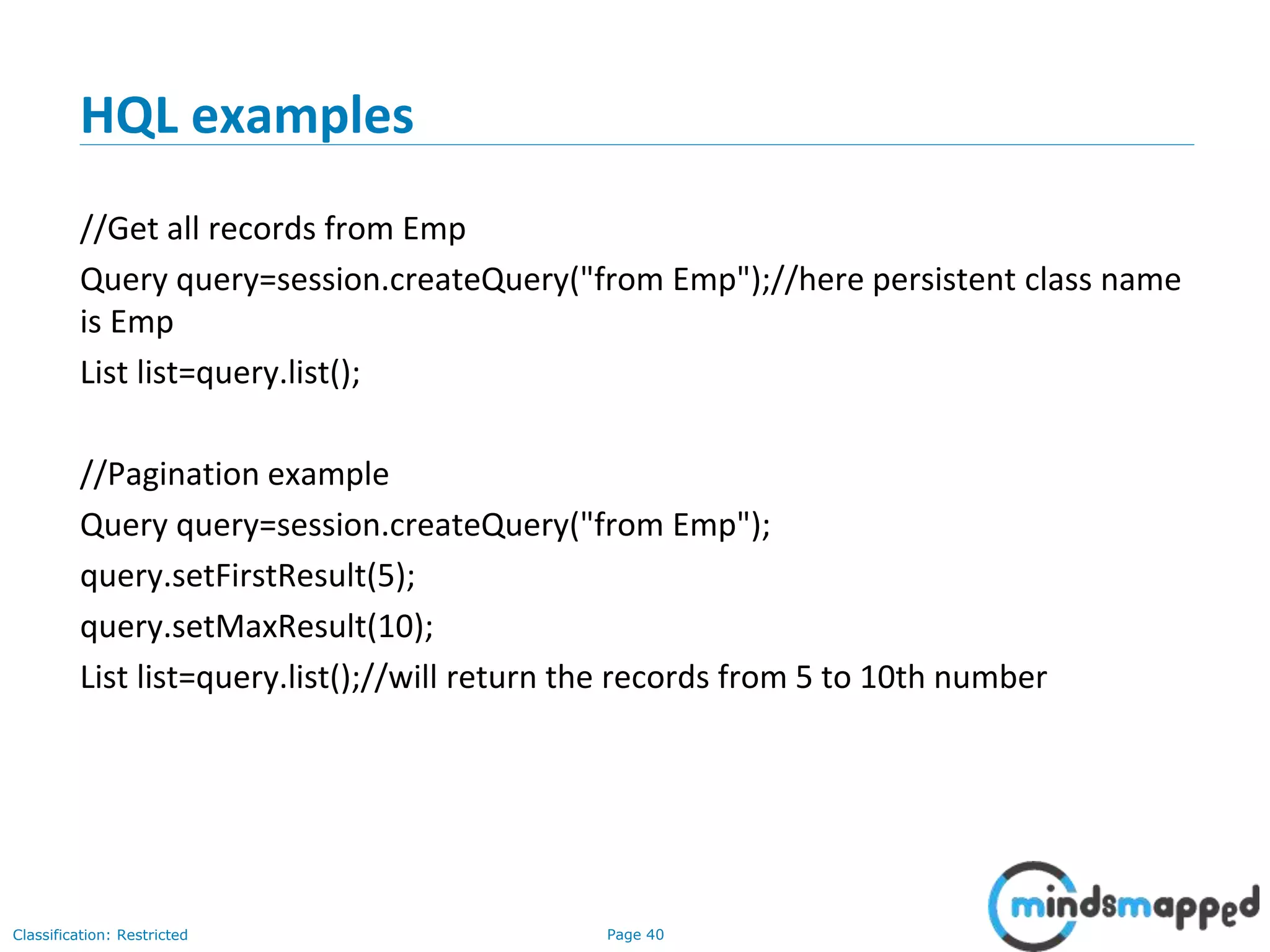 Page 40Classification: Restricted
HQL examples
//Get all records from Emp
Query query=session.createQuery("from Emp");//here persistent class name
is Emp
List list=query.list();
//Pagination example
Query query=session.createQuery("from Emp");
query.setFirstResult(5);
query.setMaxResult(10);
List list=query.list();//will return the records from 5 to 10th number
 