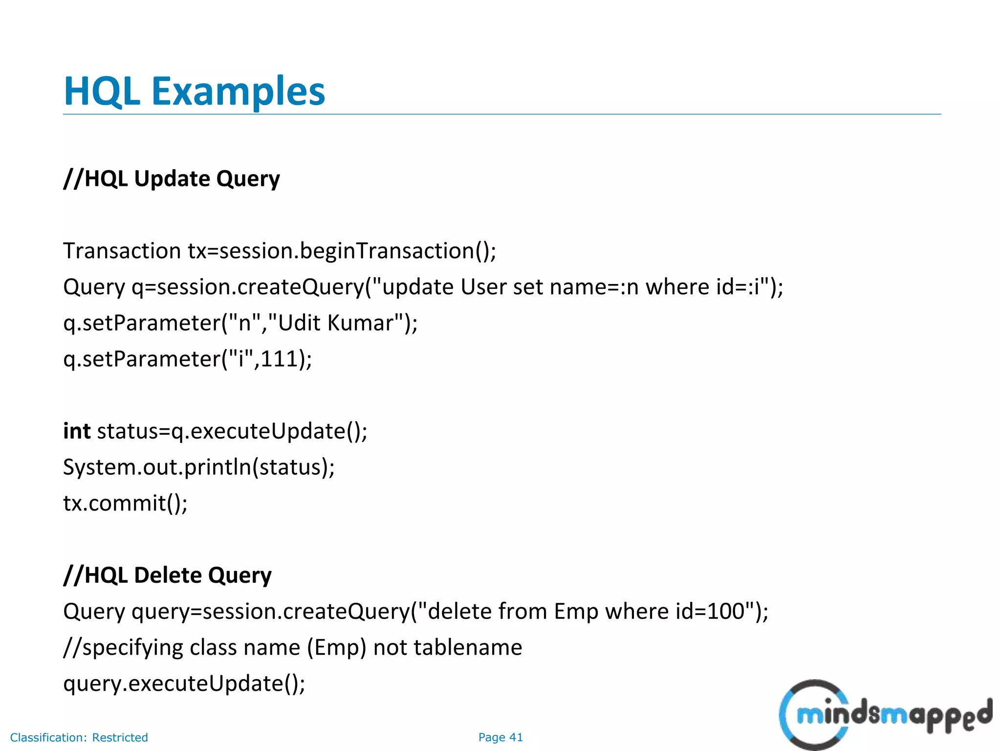 Page 41Classification: Restricted
HQL Examples
//HQL Update Query
Transaction tx=session.beginTransaction();
Query q=session.createQuery("update User set name=:n where id=:i");
q.setParameter("n","Udit Kumar");
q.setParameter("i",111);
int status=q.executeUpdate();
System.out.println(status);
tx.commit();
//HQL Delete Query
Query query=session.createQuery("delete from Emp where id=100");
//specifying class name (Emp) not tablename
query.executeUpdate();
 