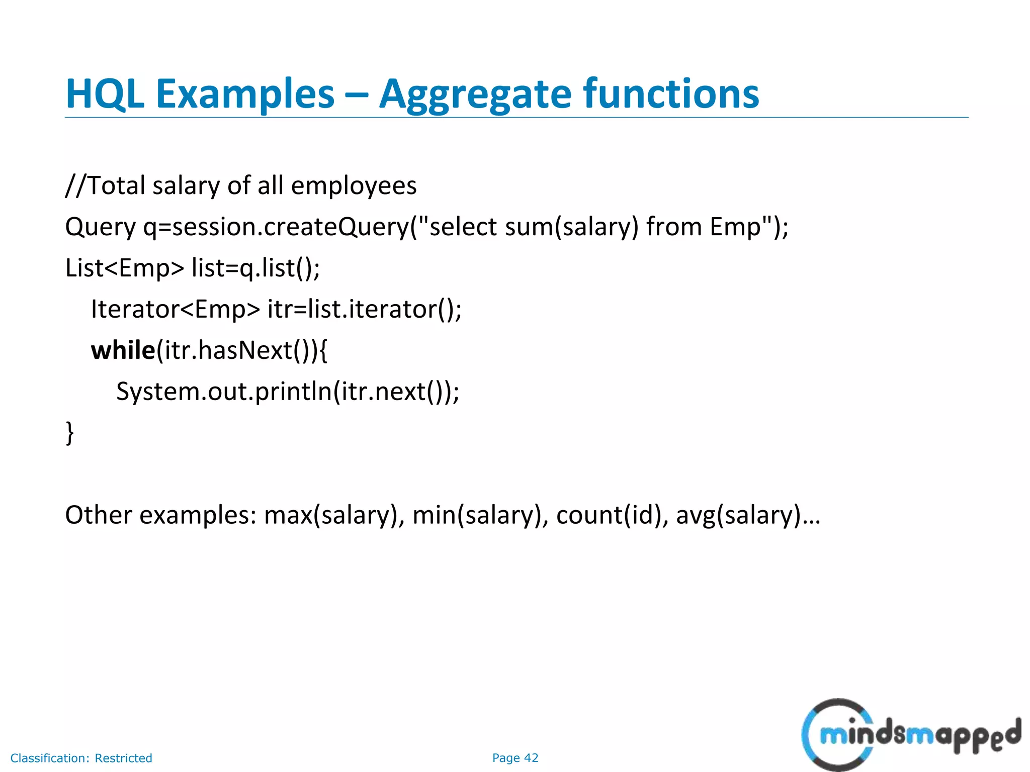 Page 42Classification: Restricted
HQL Examples – Aggregate functions
//Total salary of all employees
Query q=session.createQuery("select sum(salary) from Emp");
List<Emp> list=q.list();
Iterator<Emp> itr=list.iterator();
while(itr.hasNext()){
System.out.println(itr.next());
}
Other examples: max(salary), min(salary), count(id), avg(salary)…
 