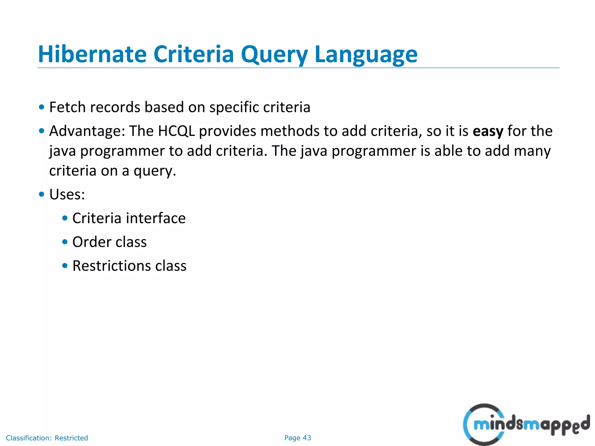 Page 43Classification: Restricted
Hibernate Criteria Query Language
• Fetch records based on specific criteria
• Advantage: The HCQL provides methods to add criteria, so it is easy for the
java programmer to add criteria. The java programmer is able to add many
criteria on a query.
• Uses:
• Criteria interface
• Order class
• Restrictions class
 