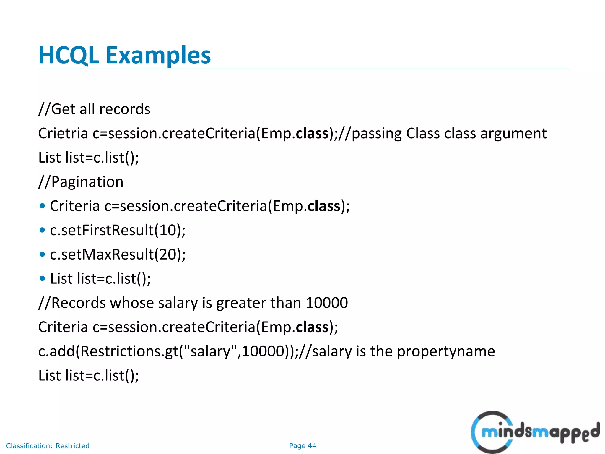 Page 44Classification: Restricted
HCQL Examples
//Get all records
Crietria c=session.createCriteria(Emp.class);//passing Class class argument
List list=c.list();
//Pagination
• Criteria c=session.createCriteria(Emp.class);
• c.setFirstResult(10);
• c.setMaxResult(20);
• List list=c.list();
//Records whose salary is greater than 10000
Criteria c=session.createCriteria(Emp.class);
c.add(Restrictions.gt("salary",10000));//salary is the propertyname
List list=c.list();
 