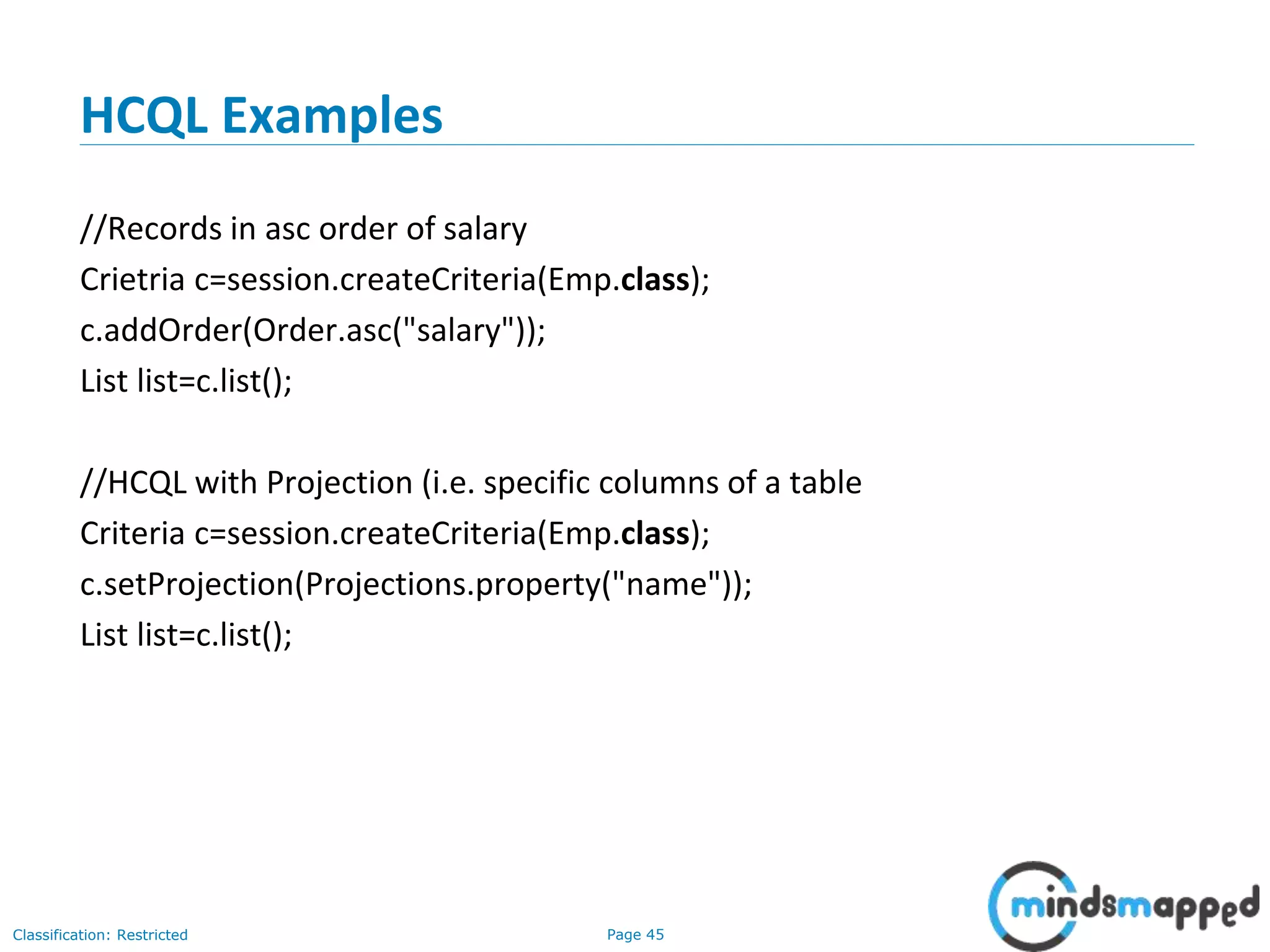 Page 45Classification: Restricted
HCQL Examples
//Records in asc order of salary
Crietria c=session.createCriteria(Emp.class);
c.addOrder(Order.asc("salary"));
List list=c.list();
//HCQL with Projection (i.e. specific columns of a table
Criteria c=session.createCriteria(Emp.class);
c.setProjection(Projections.property("name"));
List list=c.list();
 