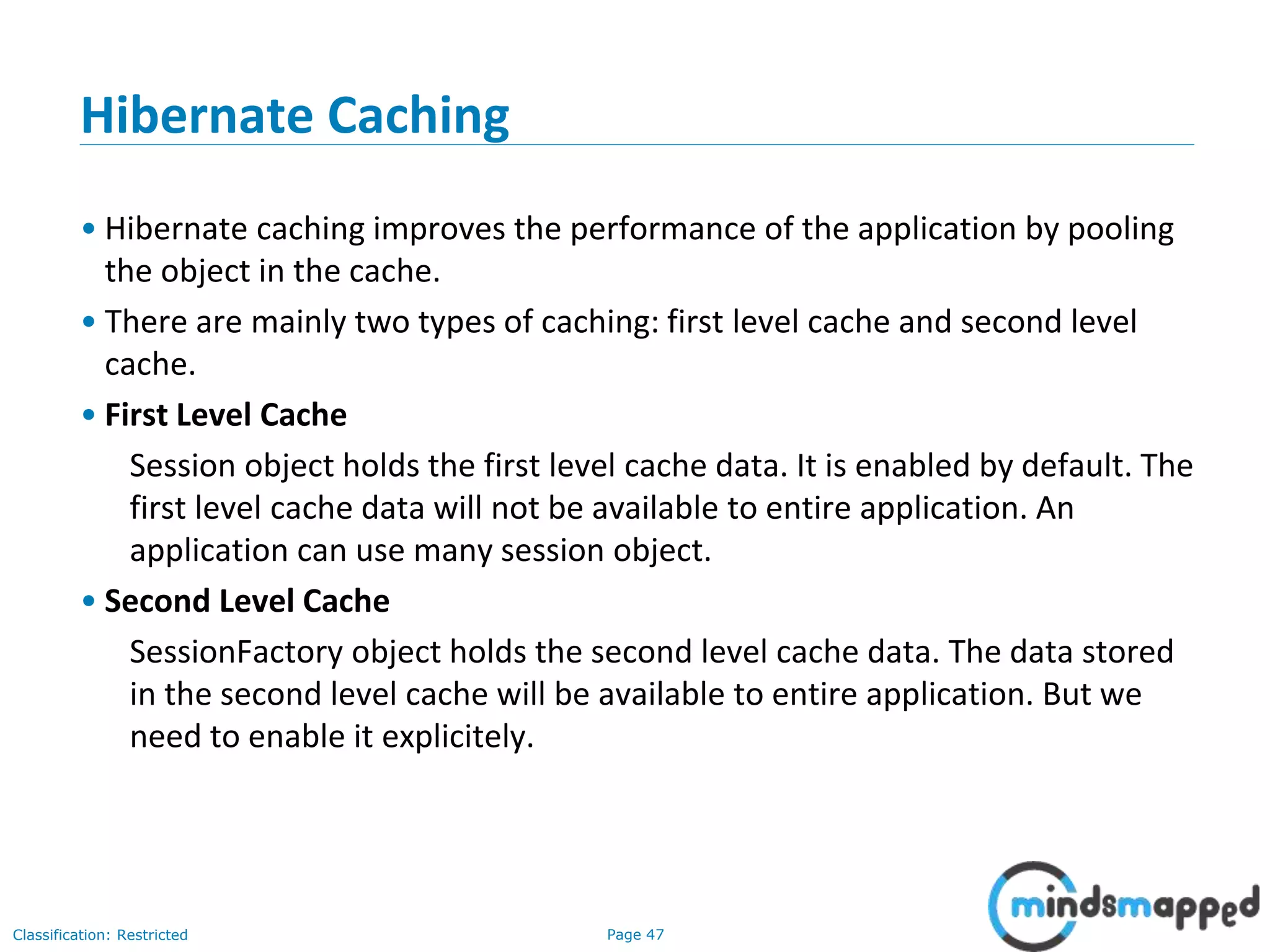 Page 47Classification: Restricted
Hibernate Caching
• Hibernate caching improves the performance of the application by pooling
the object in the cache.
• There are mainly two types of caching: first level cache and second level
cache.
• First Level Cache
Session object holds the first level cache data. It is enabled by default. The
first level cache data will not be available to entire application. An
application can use many session object.
• Second Level Cache
SessionFactory object holds the second level cache data. The data stored
in the second level cache will be available to entire application. But we
need to enable it explicitely.
 