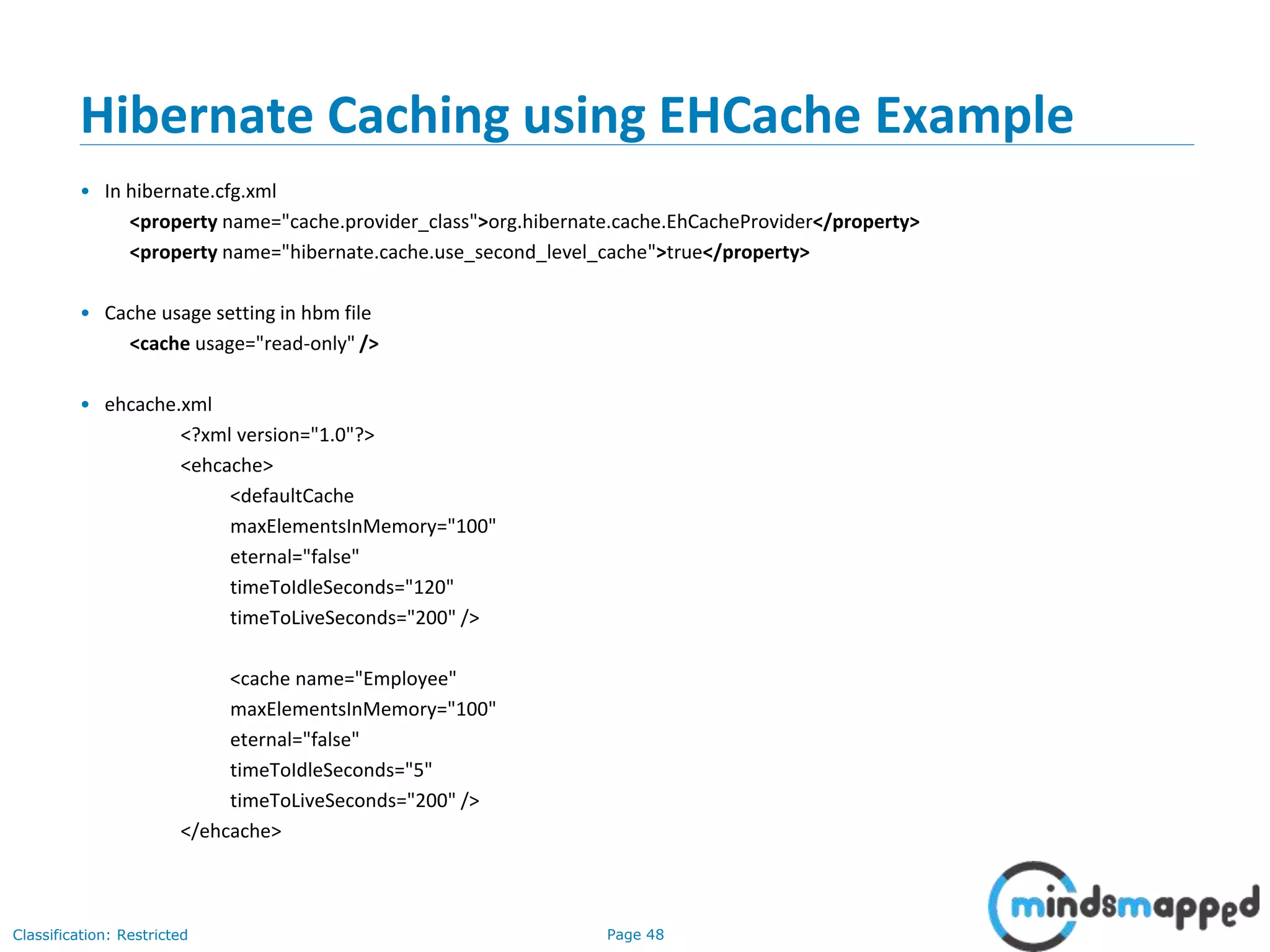 Page 48Classification: Restricted
Hibernate Caching using EHCache Example
• In hibernate.cfg.xml
<property name="cache.provider_class">org.hibernate.cache.EhCacheProvider</property>
<property name="hibernate.cache.use_second_level_cache">true</property>
• Cache usage setting in hbm file
<cache usage="read-only" />
• ehcache.xml
<?xml version="1.0"?>
<ehcache>
<defaultCache
maxElementsInMemory="100"
eternal="false"
timeToIdleSeconds="120"
timeToLiveSeconds="200" />
<cache name="Employee"
maxElementsInMemory="100"
eternal="false"
timeToIdleSeconds="5"
timeToLiveSeconds="200" />
</ehcache>
 