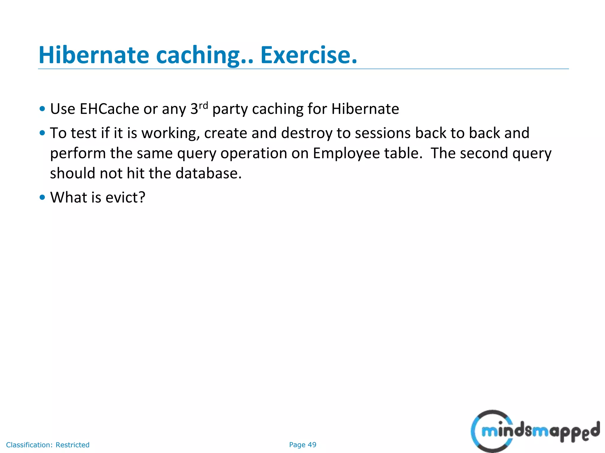 Page 49Classification: Restricted
Hibernate caching.. Exercise.
• Use EHCache or any 3rd party caching for Hibernate
• To test if it is working, create and destroy to sessions back to back and
perform the same query operation on Employee table. The second query
should not hit the database.
• What is evict?
 