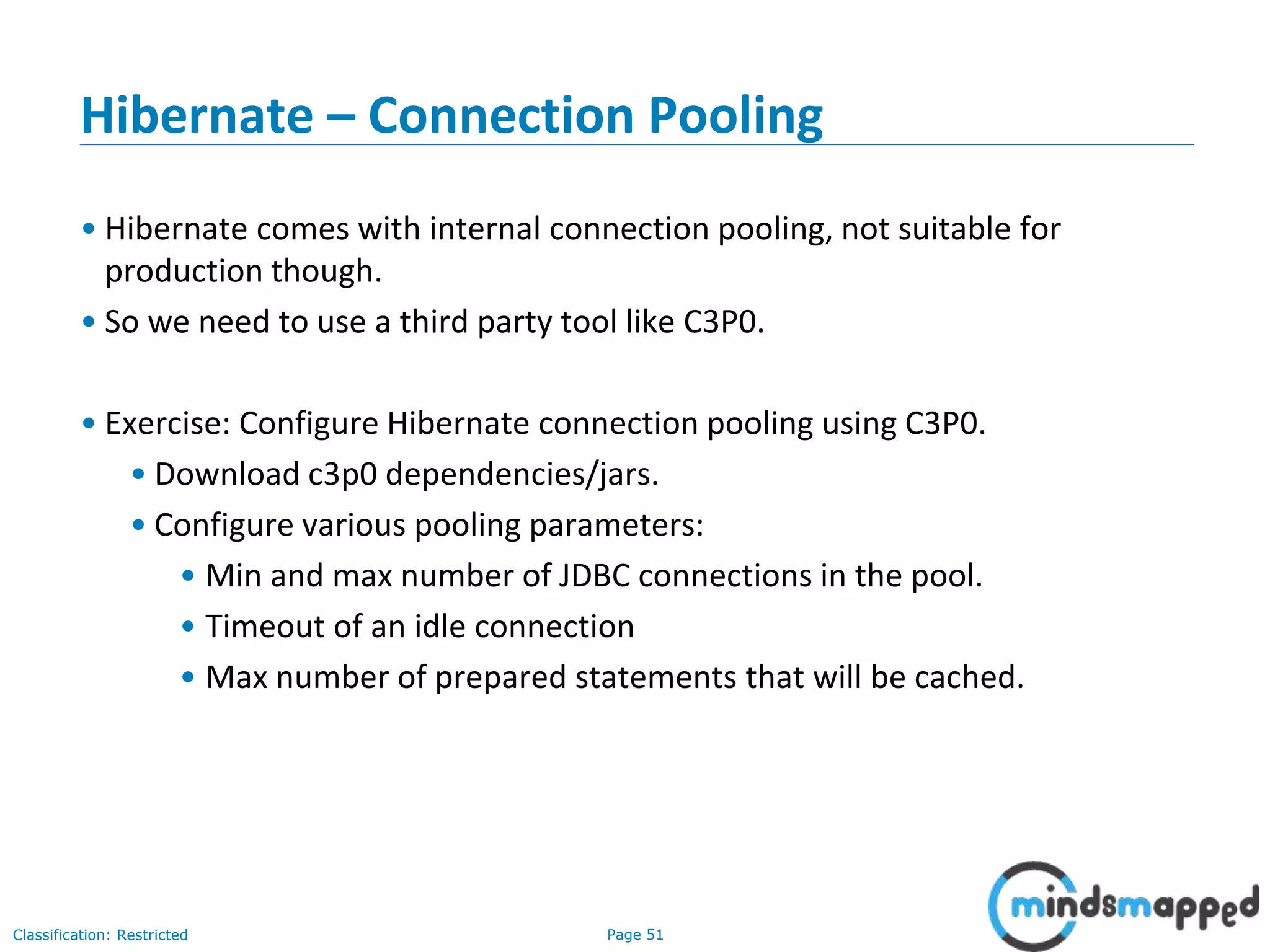 Page 51Classification: Restricted
Hibernate – Connection Pooling
• Hibernate comes with internal connection pooling, not suitable for
production though.
• So we need to use a third party tool like C3P0.
• Exercise: Configure Hibernate connection pooling using C3P0.
• Download c3p0 dependencies/jars.
• Configure various pooling parameters:
• Min and max number of JDBC connections in the pool.
• Timeout of an idle connection
• Max number of prepared statements that will be cached.
 