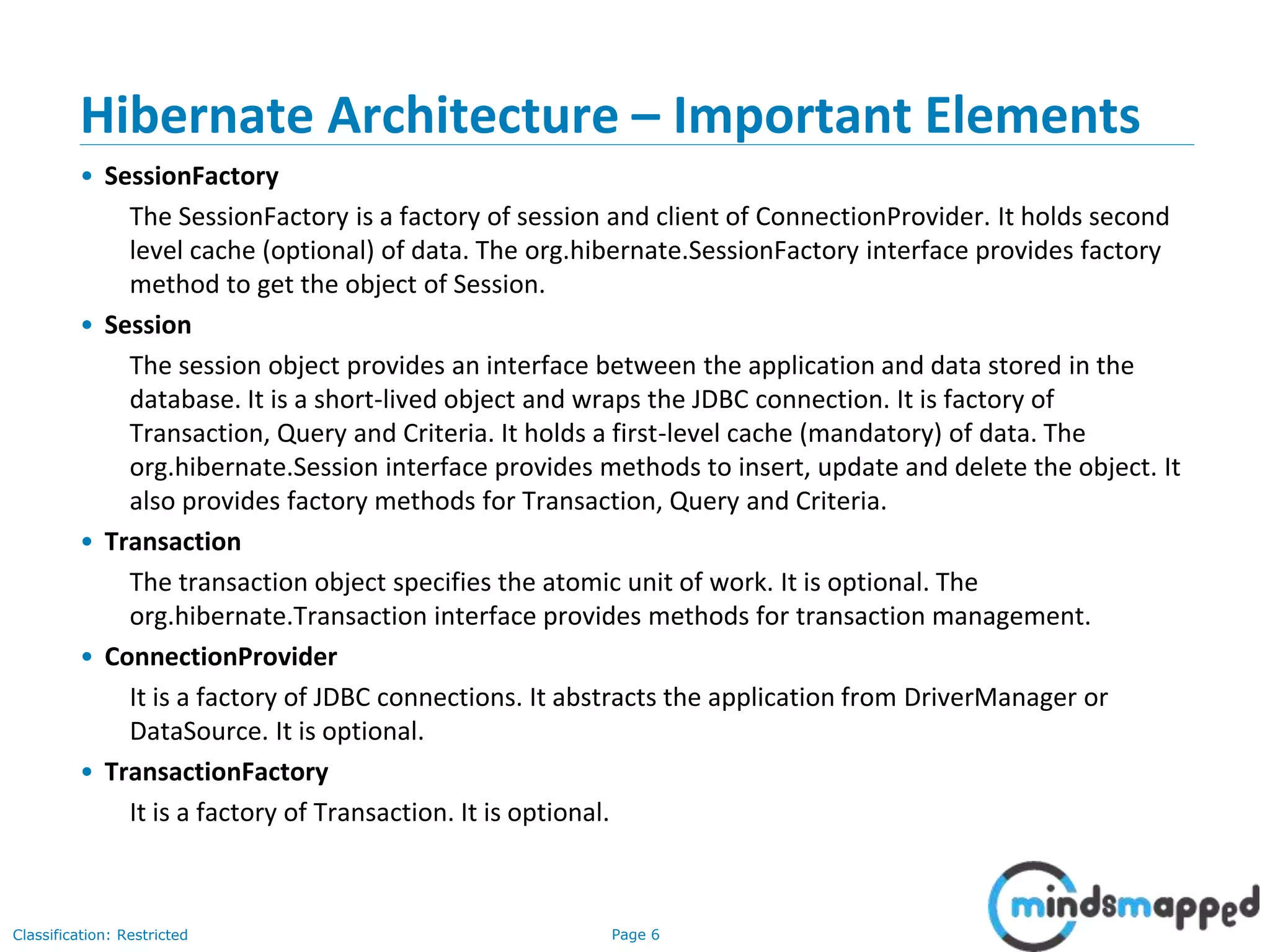 Page 6Classification: Restricted
Hibernate Architecture – Important Elements
• SessionFactory
The SessionFactory is a factory of session and client of ConnectionProvider. It holds second
level cache (optional) of data. The org.hibernate.SessionFactory interface provides factory
method to get the object of Session.
• Session
The session object provides an interface between the application and data stored in the
database. It is a short-lived object and wraps the JDBC connection. It is factory of
Transaction, Query and Criteria. It holds a first-level cache (mandatory) of data. The
org.hibernate.Session interface provides methods to insert, update and delete the object. It
also provides factory methods for Transaction, Query and Criteria.
• Transaction
The transaction object specifies the atomic unit of work. It is optional. The
org.hibernate.Transaction interface provides methods for transaction management.
• ConnectionProvider
It is a factory of JDBC connections. It abstracts the application from DriverManager or
DataSource. It is optional.
• TransactionFactory
It is a factory of Transaction. It is optional.
 