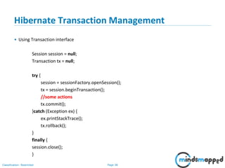 Page 38Classification: Restricted
Hibernate Transaction Management
• Using Transaction interface
Session session = null;
Transaction tx = null;
try {
session = sessionFactory.openSession();
tx = session.beginTransaction();
//some actions
tx.commit();
}catch (Exception ex) {
ex.printStackTrace();
tx.rollback();
}
finally {
session.close();
}
 