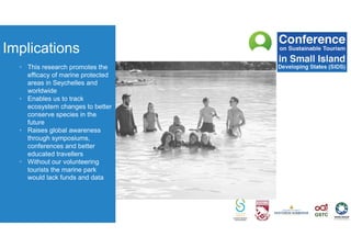 Implications
• This research promotes the
efficacy of marine protected
areas in Seychelles and
worldwide
• Enables us to track
ecosystem changes to better
conserve species in the
future
• Raises global awareness
through symposiums,
conferences and better
educated travellers
• Without our volunteering
tourists the marine park
would lack funds and data
 