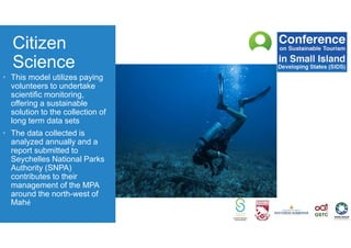 Citizen
Science
• This model utilizes paying
volunteers to undertake
scientific monitoring,
offering a sustainable
solution to the collection of
long term data sets
• The data collected is
analyzed annually and a
report submitted to
Seychelles National Parks
Authority (SNPA)
contributes to their
management of the MPA
around the north-west of
Mahé
 
