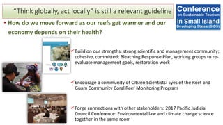 “Think globally, act locally” is still a relevant guideline
• How do we move forward as our reefs get warmer and our
economy depends on their health?
✓Build on our strengths: strong scientific and management community;
cohesive, committed: Bleaching Response Plan, working groups to re-
evaluate management goals, restoration work
✓Encourage a community of Citizen Scientists: Eyes of the Reef and
Guam Community Coral Reef Monitoring Program
✓Forge connections with other stakeholders: 2017 Pacific Judicial
Council Conference: Environmental law and climate change science
together in the same room
 