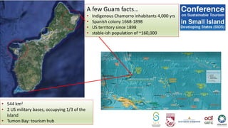 A few Guam facts…
• Indigenous Chamorro inhabitants 4,000 yrs
• Spanish colony 1668-1898
• US territory since 1898
• stable-ish population of ~160,000
• 544 km2
• 2 US military bases, occupying 1/3 of the
island
• Tumon Bay: tourism hub
 