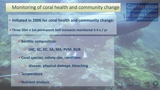 • Initiated in 2006 for coral health and community change:
➢Three 20m x 1m permanent belt transects monitored 3-4 x / yr
Monitoring of coral health and community change
✓Benthic composition:
o LHC, SC, DC, SA, MA, PVM, RUB
✓Coral species, colony size, condition:
o disease, physical damage, bleaching
✓Temperature
✓Nutrient analysis
 