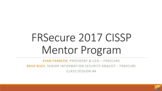 FRSecure 2017 CISSP
Mentor Program
EVAN FRANCEN, PRESIDENT & CEO – FRSECURE
BRAD NIGH, SENIOR INFORMATION SECURITY ANALYST - FRSECURE
CLASS SESSION #4
 