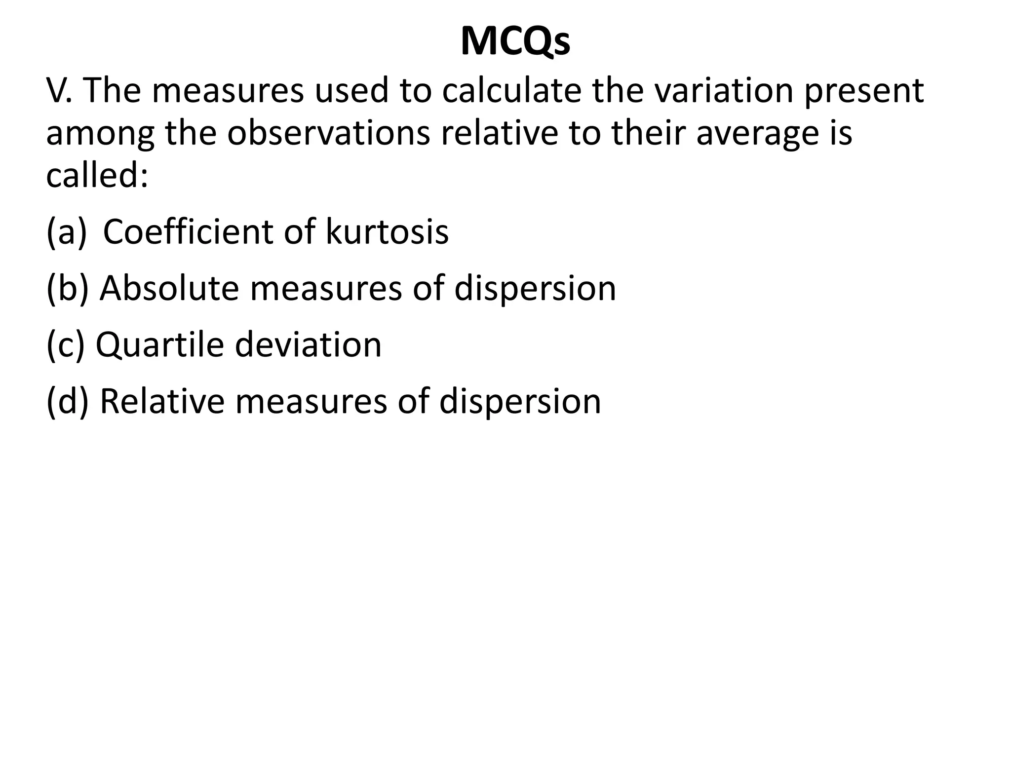 MCQs
V. The measures used to calculate the variation present
among the observations relative to their average is
called:
(a) Coefficient of kurtosis
(b) Absolute measures of dispersion
(c) Quartile deviation
(d) Relative measures of dispersion
 