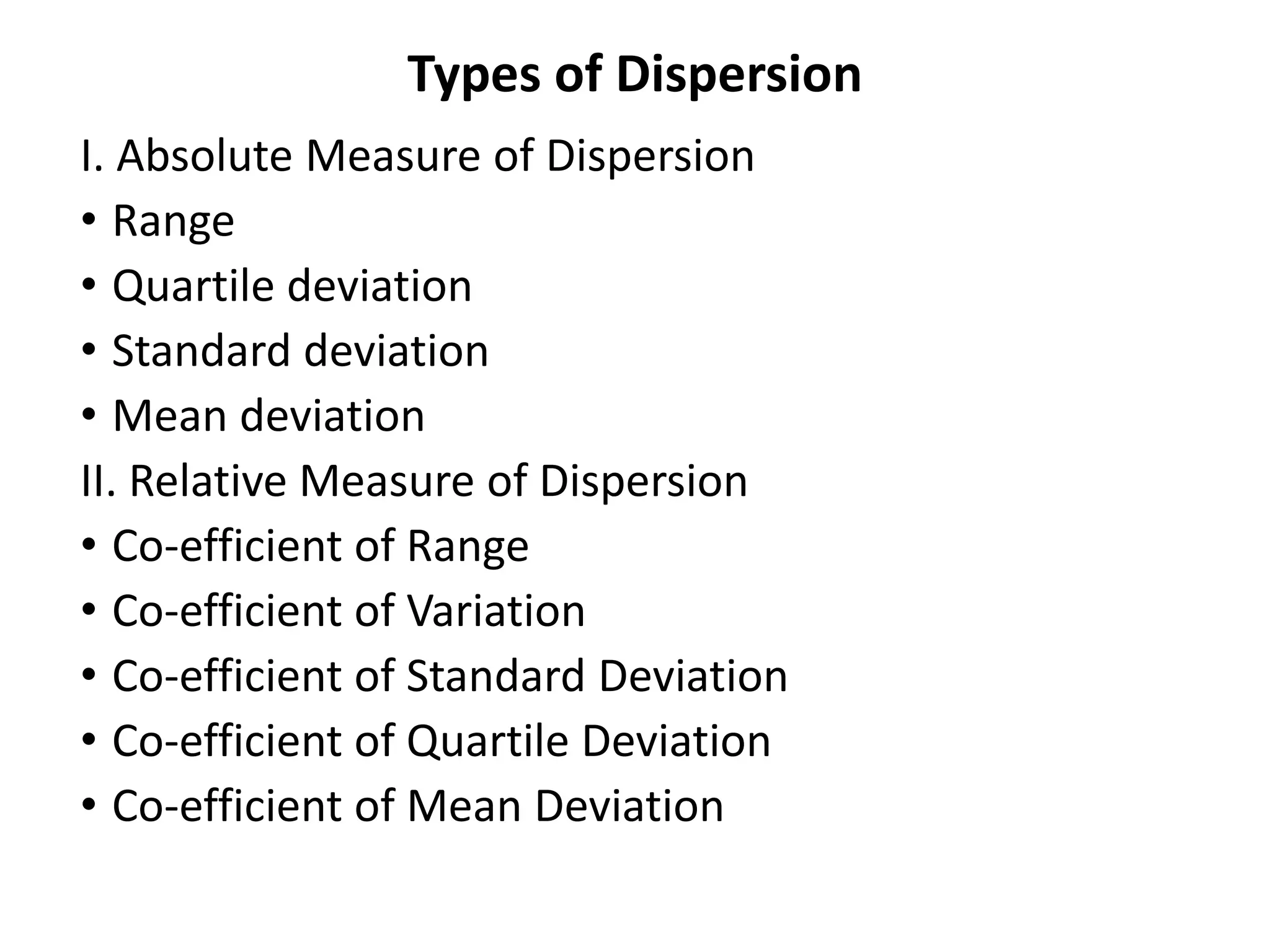 Types of Dispersion
I. Absolute Measure of Dispersion
• Range
• Quartile deviation
• Standard deviation
• Mean deviation
II. Relative Measure of Dispersion
• Co-efficient of Range
• Co-efficient of Variation
• Co-efficient of Standard Deviation
• Co-efficient of Quartile Deviation
• Co-efficient of Mean Deviation
 