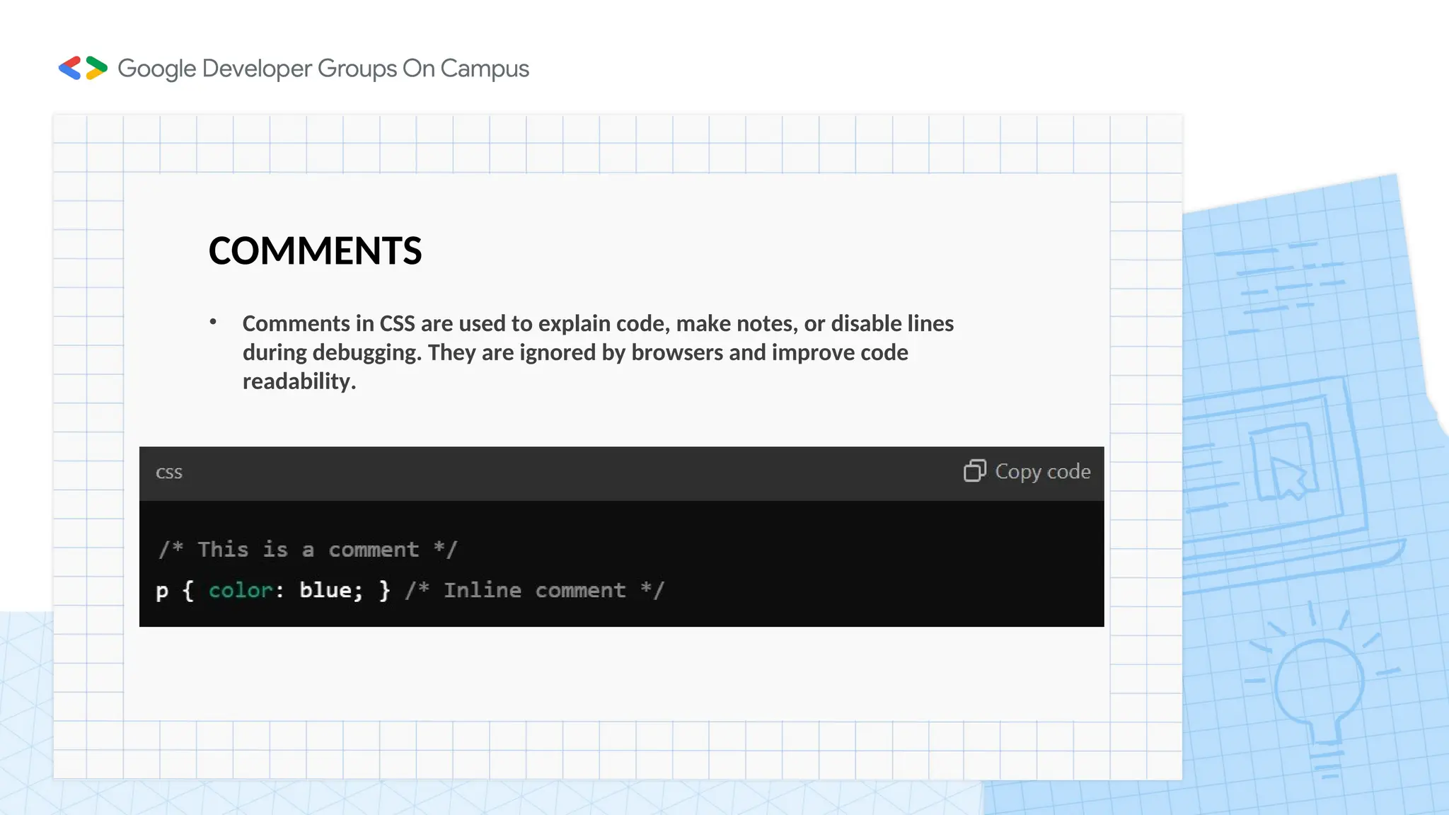 COMMENTS
• Comments in CSS are used to explain code, make notes, or disable lines
during debugging. They are ignored by browsers and improve code
readability.
 