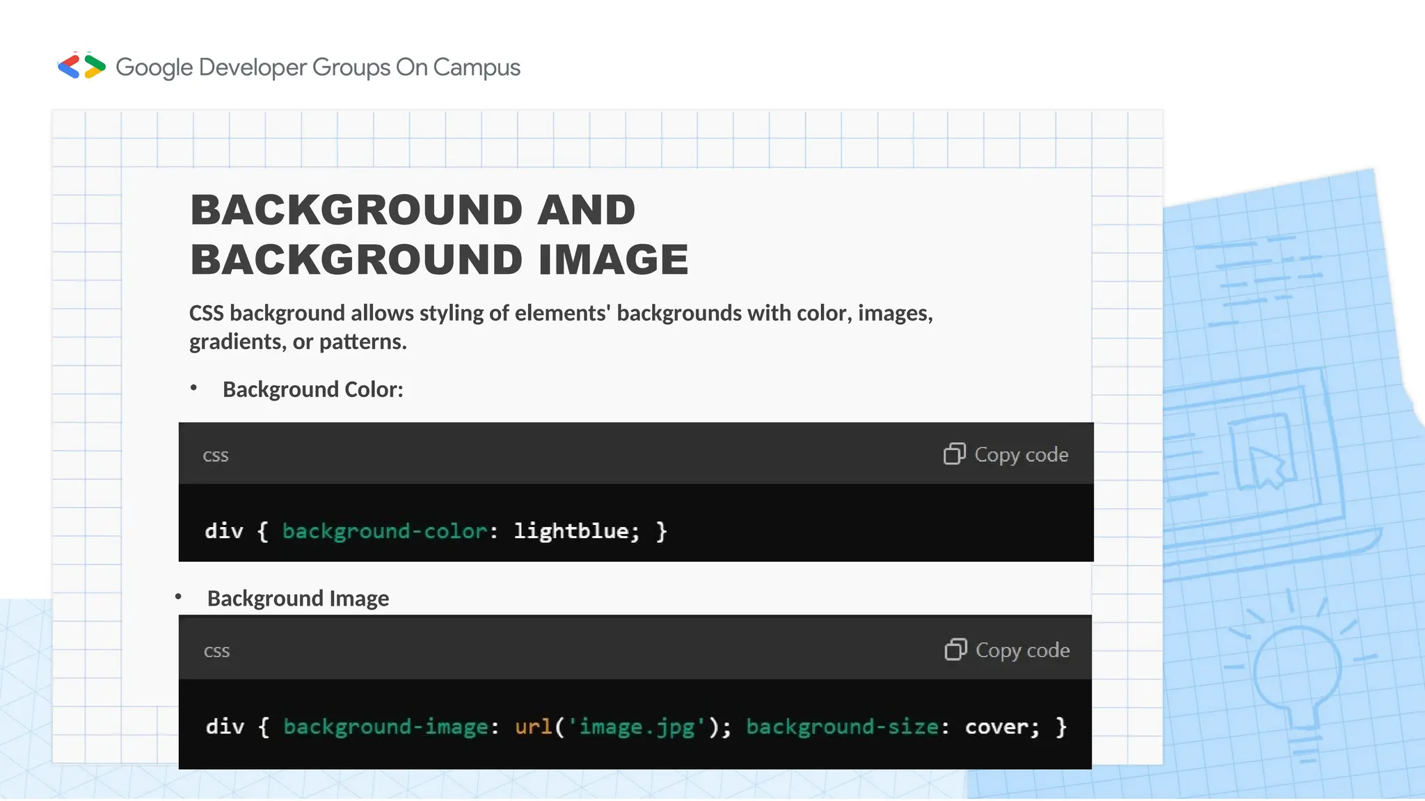 BACKGROUND AND
BACKGROUND IMAGE
CSS background allows styling of elements' backgrounds with color, images,
gradients, or patterns.
• Background Color:
• Background Image
 