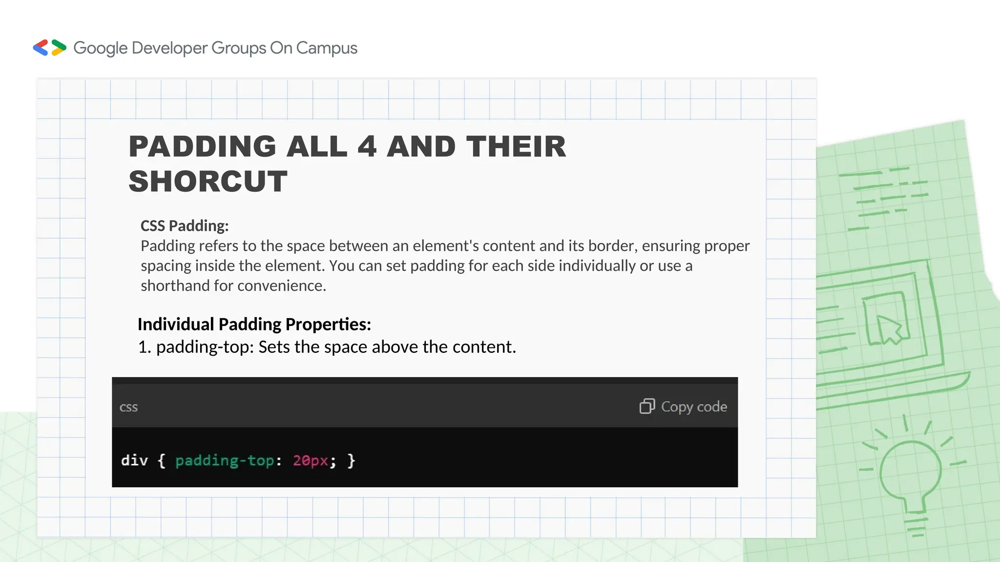PADDING ALL 4 AND THEIR
SHORCUT
CSS Padding:
Padding refers to the space between an element's content and its border, ensuring proper
spacing inside the element. You can set padding for each side individually or use a
shorthand for convenience.
Individual Padding Properties:
1. padding-top: Sets the space above the content.
 