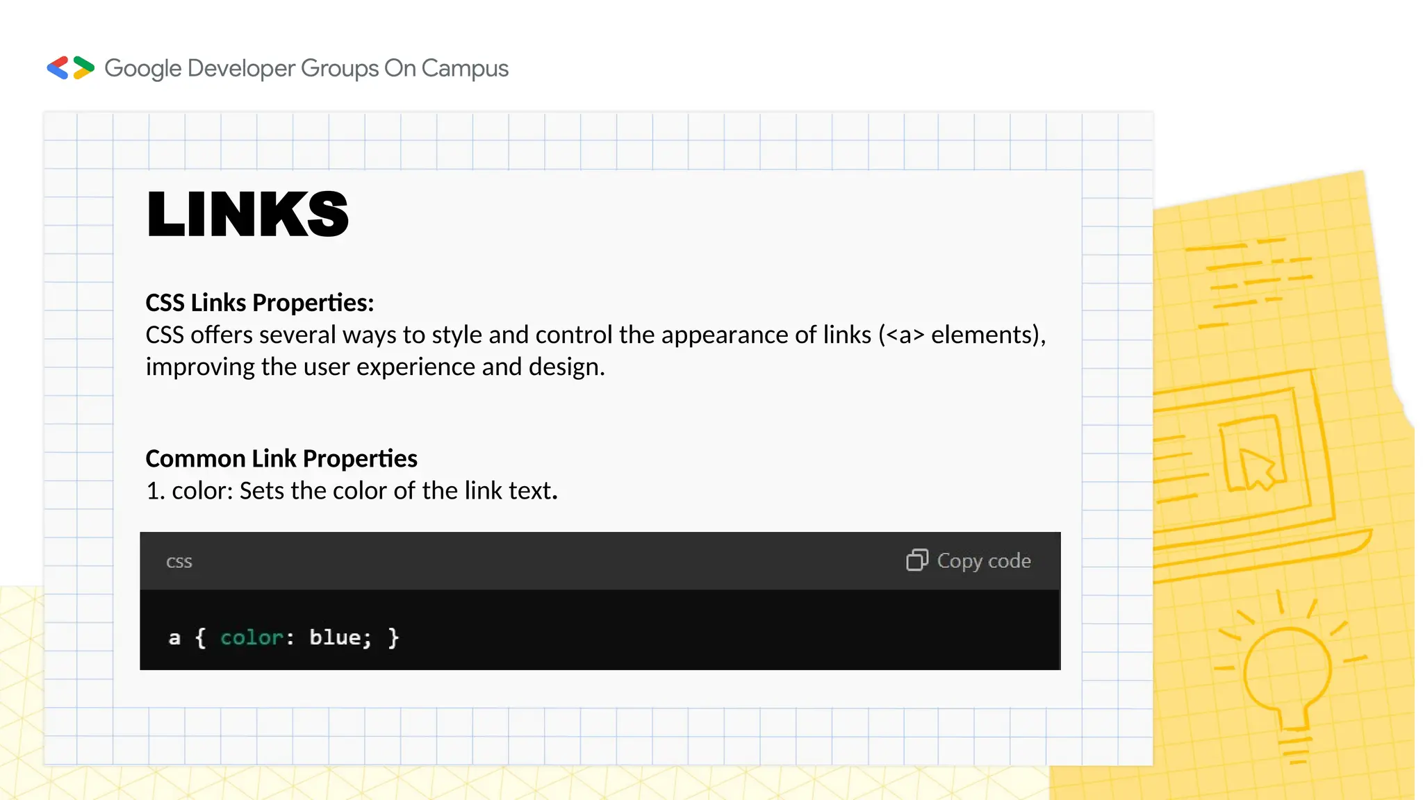 LINKS
Common Link Properties
1. color: Sets the color of the link text.
CSS Links Properties:
CSS offers several ways to style and control the appearance of links (<a> elements),
improving the user experience and design.
 