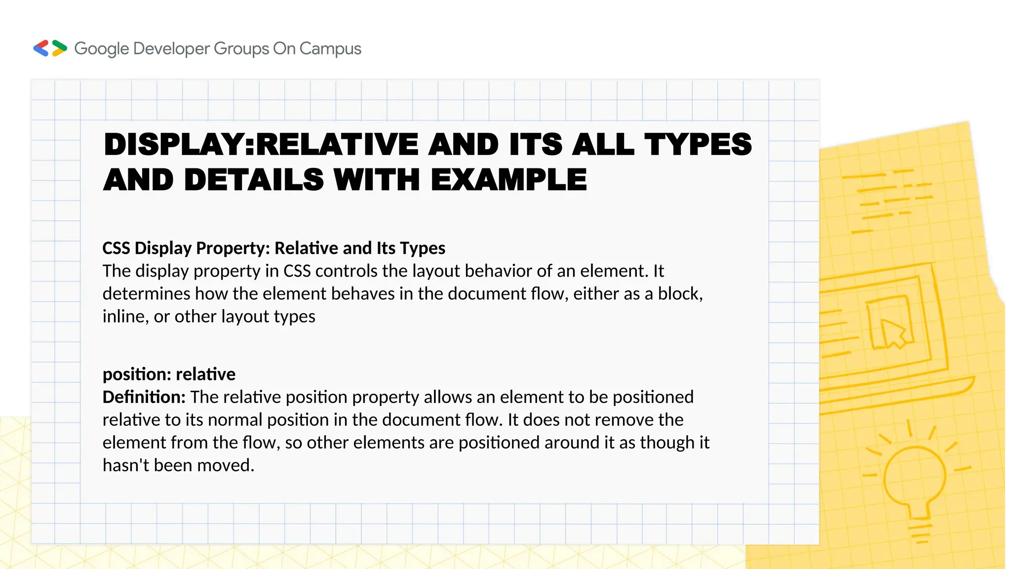 DISPLAY:RELATIVE AND ITS ALL TYPES
AND DETAILS WITH EXAMPLE
CSS Display Property: Relative and Its Types
The display property in CSS controls the layout behavior of an element. It
determines how the element behaves in the document flow, either as a block,
inline, or other layout types
position: relative
Definition: The relative position property allows an element to be positioned
relative to its normal position in the document flow. It does not remove the
element from the flow, so other elements are positioned around it as though it
hasn't been moved.
 