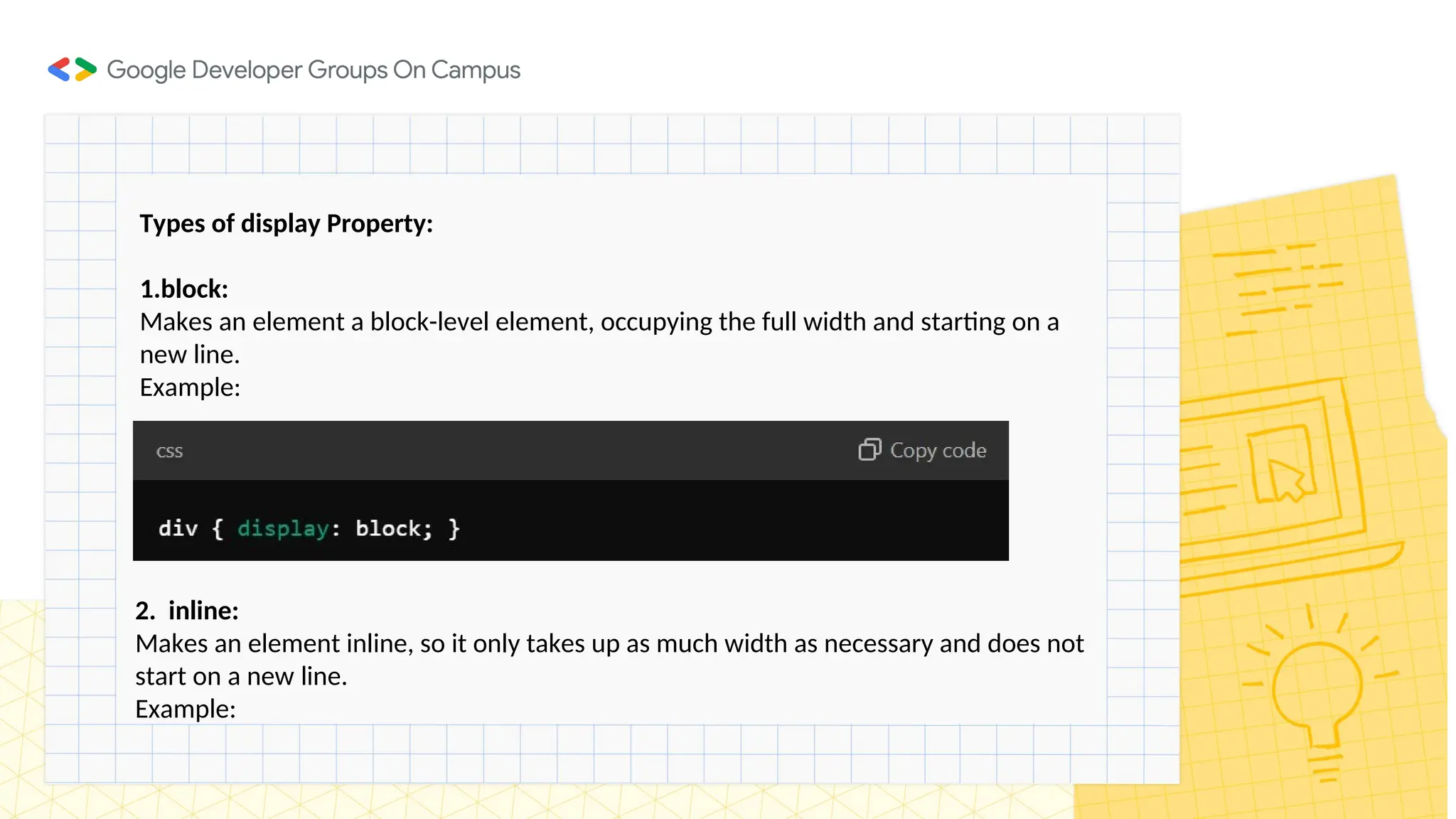 Types of display Property:
1.block:
Makes an element a block-level element, occupying the full width and starting on a
new line.
Example:
2. inline:
Makes an element inline, so it only takes up as much width as necessary and does not
start on a new line.
Example:
 