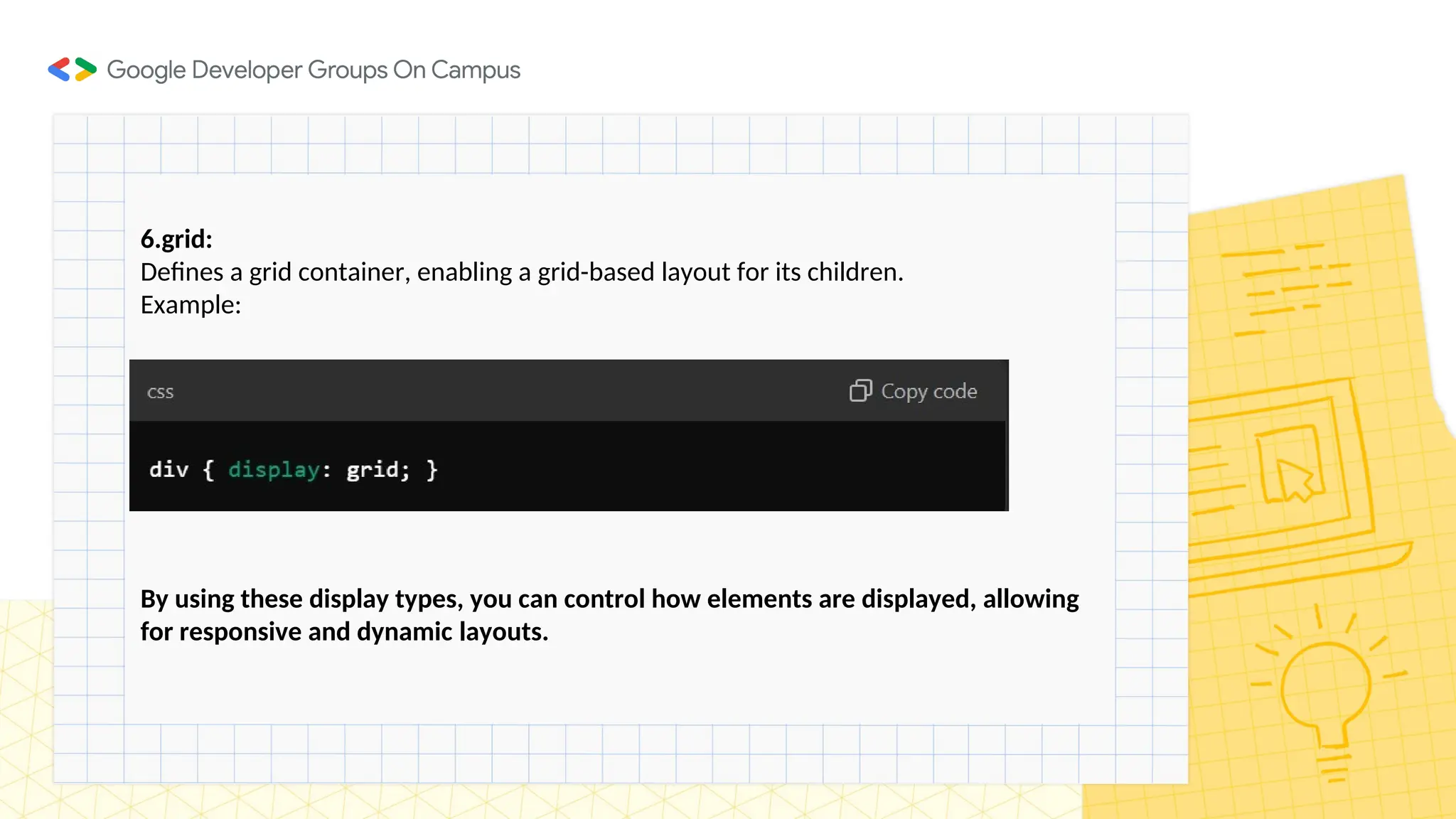 6.grid:
Defines a grid container, enabling a grid-based layout for its children.
Example:
By using these display types, you can control how elements are displayed, allowing
for responsive and dynamic layouts.
 