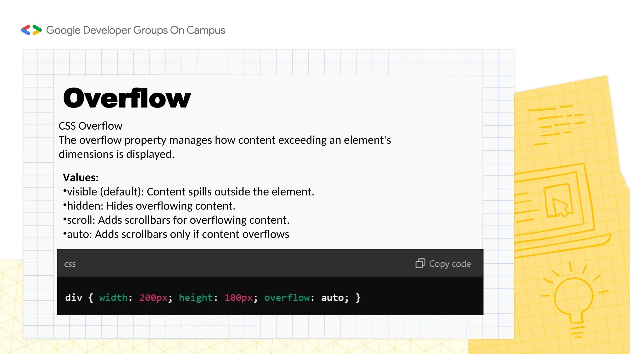Overflow
CSS Overflow
The overflow property manages how content exceeding an element's
dimensions is displayed.
Values:
•visible (default): Content spills outside the element.
•hidden: Hides overflowing content.
•scroll: Adds scrollbars for overflowing content.
•auto: Adds scrollbars only if content overflows
 