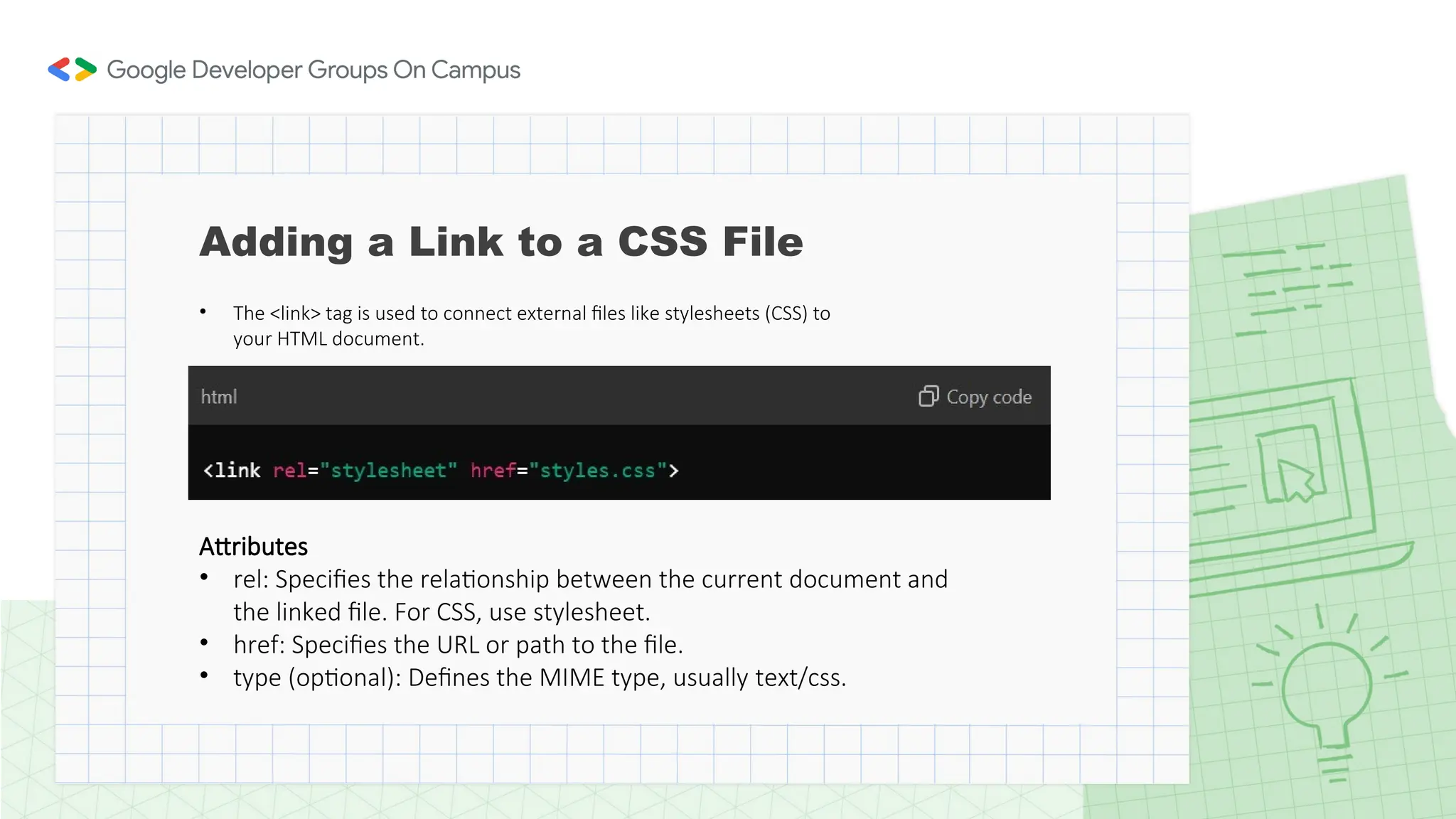 • The <link> tag is used to connect external files like stylesheets (CSS) to
your HTML document.
Attributes
• rel: Specifies the relationship between the current document and
the linked file. For CSS, use stylesheet.
• href: Specifies the URL or path to the file.
• type (optional): Defines the MIME type, usually text/css.
Adding a Link to a CSS File
 
