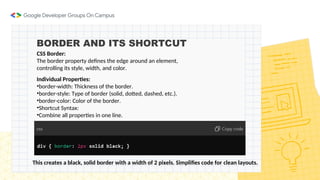 BORDER AND ITS SHORTCUT
CSS Border:
The border property defines the edge around an element,
controlling its style, width, and color.
Individual Properties:
•border-width: Thickness of the border.
•border-style: Type of border (solid, dotted, dashed, etc.).
•border-color: Color of the border.
•Shortcut Syntax:
•Combine all properties in one line.
This creates a black, solid border with a width of 2 pixels. Simplifies code for clean layouts.
 