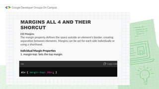 MARGINS ALL 4 AND THEIR
SHORCUT
CSS Margins:
The margin property defines the space outside an element's border, creating
separation between elements. Margins can be set for each side individually or
using a shorthand.
Individual Margin Properties
1. margin-top: Sets the top margin.
 