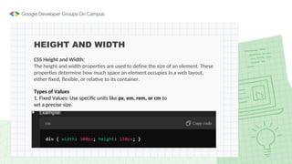 HEIGHT AND WIDTH
CSS Height and Width:
The height and width properties are used to define the size of an element. These
properties determine how much space an element occupies in a web layout,
either fixed, flexible, or relative to its container.
Types of Values
1. Fixed Values: Use specific units like px, em, rem, or cm to
set a precise size.
 