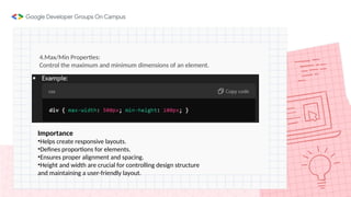 4.Max/Min Properties:
Control the maximum and minimum dimensions of an element.
Importance
•Helps create responsive layouts.
•Defines proportions for elements.
•Ensures proper alignment and spacing.
•Height and width are crucial for controlling design structure
and maintaining a user-friendly layout.
 