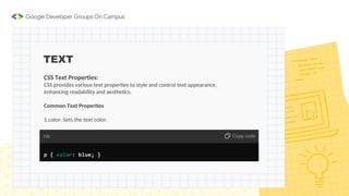 TEXT
CSS Text Properties:
CSS provides various text properties to style and control text appearance,
enhancing readability and aesthetics.
Common Text Properties
1.color: Sets the text color.
 