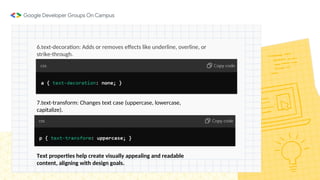 6.text-decoration: Adds or removes effects like underline, overline, or
strike-through.
7.text-transform: Changes text case (uppercase, lowercase,
capitalize).
Text properties help create visually appealing and readable
content, aligning with design goals.
 