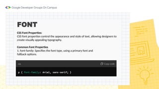 FONT
CSS Font Properties:
CSS font properties control the appearance and style of text, allowing designers to
create visually appealing typography.
Common Font Properties
1. font-family: Specifies the font type, using a primary font and
fallback options.
 