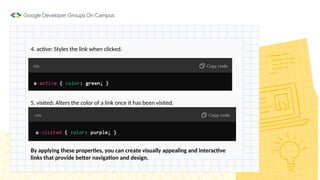 4. active: Styles the link when clicked.
5. visited: Alters the color of a link once it has been visited.
By applying these properties, you can create visually appealing and interactive
links that provide better navigation and design.
 