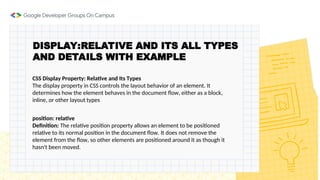 DISPLAY:RELATIVE AND ITS ALL TYPES
AND DETAILS WITH EXAMPLE
CSS Display Property: Relative and Its Types
The display property in CSS controls the layout behavior of an element. It
determines how the element behaves in the document flow, either as a block,
inline, or other layout types
position: relative
Definition: The relative position property allows an element to be positioned
relative to its normal position in the document flow. It does not remove the
element from the flow, so other elements are positioned around it as though it
hasn't been moved.
 