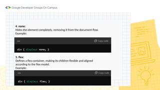 4. none:
Hides the element completely, removing it from the document flow.
Example:
5. flex:
Defines a flex container, making its children flexible and aligned
according to the flex model.
Example:
 