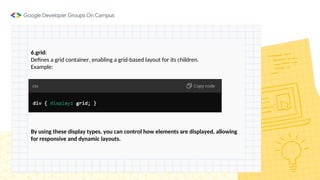 6.grid:
Defines a grid container, enabling a grid-based layout for its children.
Example:
By using these display types, you can control how elements are displayed, allowing
for responsive and dynamic layouts.
 
