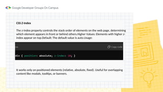 CSS Z-Index
The z-index property controls the stack order of elements on the web page, determining
which element appears in front or behind others.Higher Values: Elements with higher z-
index appear on top.Default: The default value is auto.Usage:
It works only on positioned elements (relative, absolute, fixed). Useful for overlapping
content like modals, tooltips, or banners.
 
