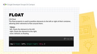 FLOAT
CSS Float
The float property is used to position elements to the left or right of their container,
allowing other elements to flow around them.
Values:
left: Floats the element to the left.
right: Floats the element to the right.
none: Default; no floating.
 