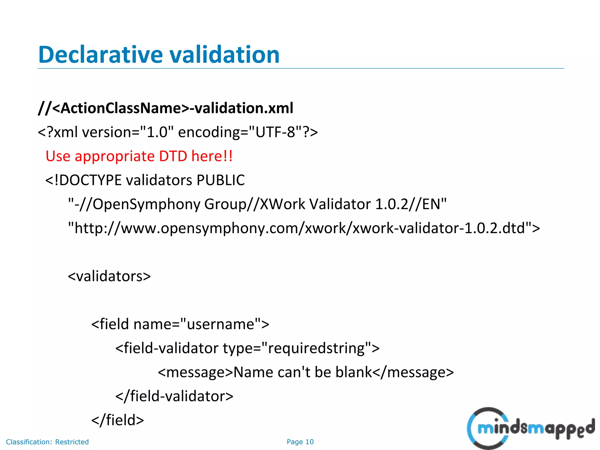 Page 10Classification: Restricted
Declarative validation
//<ActionClassName>-validation.xml
<?xml version="1.0" encoding="UTF-8"?>
Use appropriate DTD here!!
<!DOCTYPE validators PUBLIC
"-//OpenSymphony Group//XWork Validator 1.0.2//EN"
"http://www.opensymphony.com/xwork/xwork-validator-1.0.2.dtd">
<validators>
<field name="username">
<field-validator type="requiredstring">
<message>Name can't be blank</message>
</field-validator>
</field>
 
