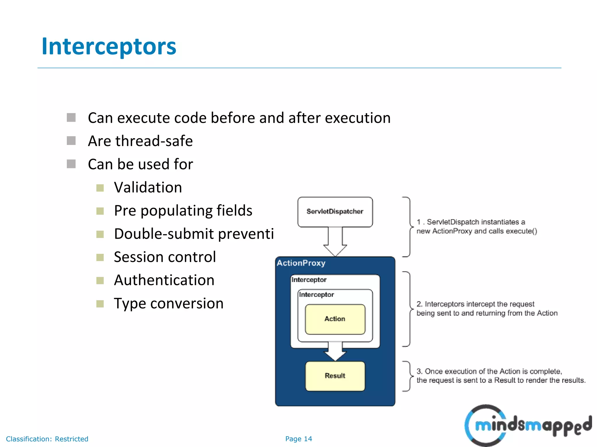 Page 14Classification: Restricted
17-08-2018 14
Interceptors
 Can execute code before and after execution
 Are thread-safe
 Can be used for
 Validation
 Pre populating fields
 Double-submit prevention
 Session control
 Authentication
 Type conversion
 
