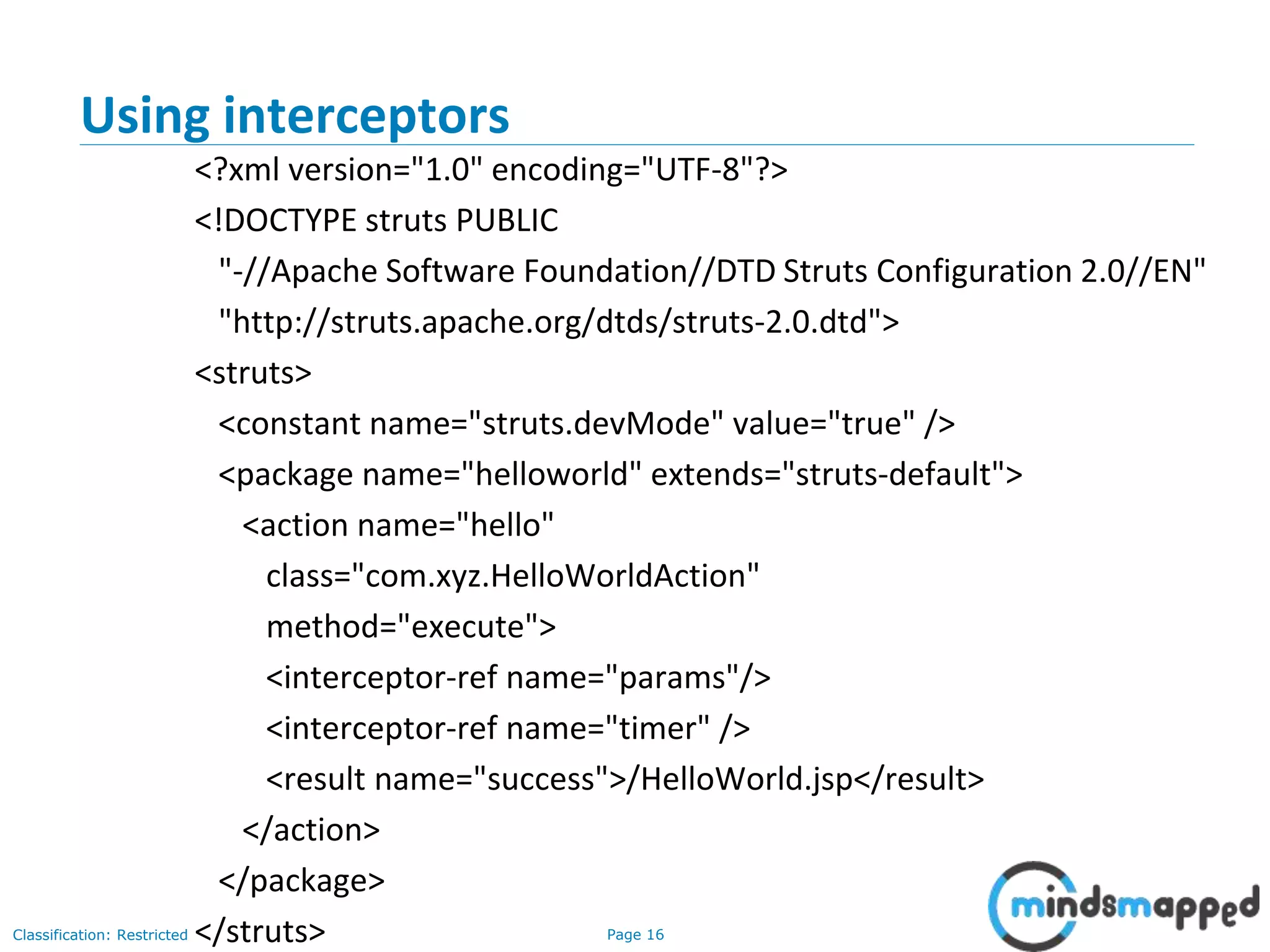 Page 16Classification: Restricted
Using interceptors
<?xml version="1.0" encoding="UTF-8"?>
<!DOCTYPE struts PUBLIC
"-//Apache Software Foundation//DTD Struts Configuration 2.0//EN"
"http://struts.apache.org/dtds/struts-2.0.dtd">
<struts>
<constant name="struts.devMode" value="true" />
<package name="helloworld" extends="struts-default">
<action name="hello"
class="com.xyz.HelloWorldAction"
method="execute">
<interceptor-ref name="params"/>
<interceptor-ref name="timer" />
<result name="success">/HelloWorld.jsp</result>
</action>
</package>
</struts>
 