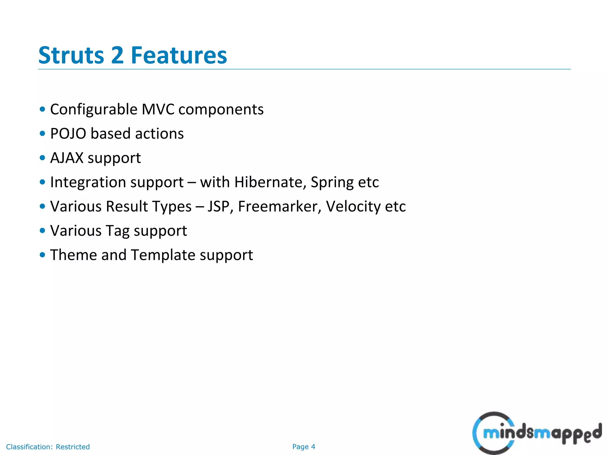 Page 4Classification: Restricted
Struts 2 Features
• Configurable MVC components
• POJO based actions
• AJAX support
• Integration support – with Hibernate, Spring etc
• Various Result Types – JSP, Freemarker, Velocity etc
• Various Tag support
• Theme and Template support
 