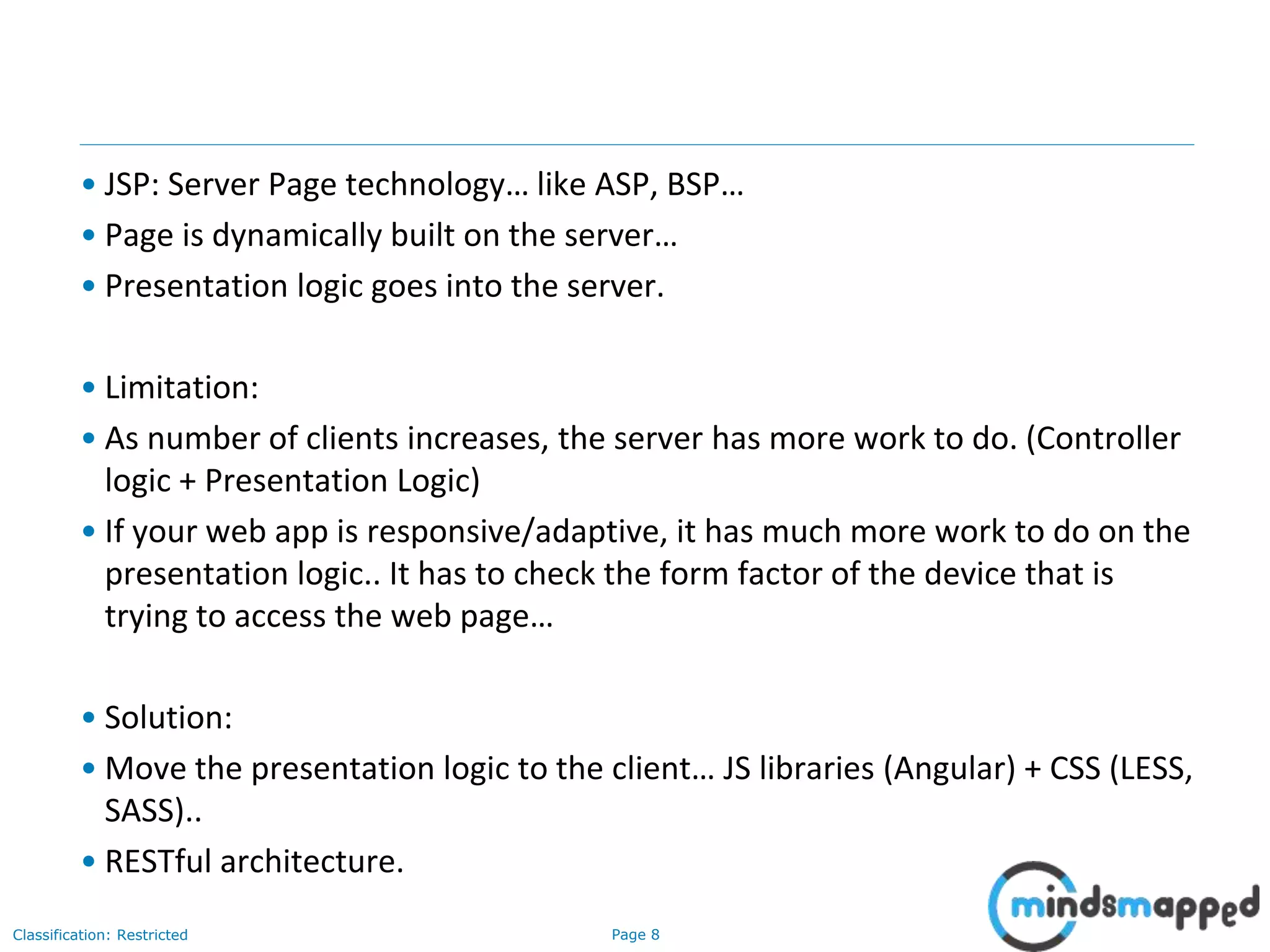 Page 8Classification: Restricted
• JSP: Server Page technology… like ASP, BSP…
• Page is dynamically built on the server…
• Presentation logic goes into the server.
• Limitation:
• As number of clients increases, the server has more work to do. (Controller
logic + Presentation Logic)
• If your web app is responsive/adaptive, it has much more work to do on the
presentation logic.. It has to check the form factor of the device that is
trying to access the web page…
• Solution:
• Move the presentation logic to the client… JS libraries (Angular) + CSS (LESS,
SASS)..
• RESTful architecture.
 